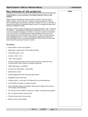 Page 17Rev B          02/2007         page 1.3
Digital Projection TITAN sx+-500 User Manual 1. Introduction
NotesKey features of  the projector
Congratulations on your purchase of the Digital Projection Ti tan sx+-500
projector.
Digital Projection International, Texas Instruments first DLP™ partner and the
original innovator of the 3-chip DLP™ projector, proudly introduces the Ti tan sx+-
500. Incredibly bright, high resolution and high in contrast, the T i tan sx+-500 offers a
radically new electronics...