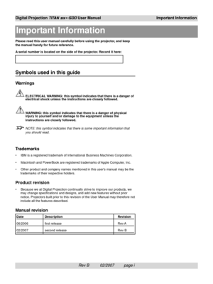 Page 3Rev B          02/2007         page i
Digital Projection TITAN sx+-500 User ManualImportant Information
Please read this user manual carefully before using the projector, and keep
the manual handy for future reference.
A serial number is located on the side of the projector. Record it here:
Symbols used in this guide
Warnings
ELECTRICAL WARNING: this symbol indicates that there is a danger of
electrical shock unless the instructions are closely followed.
WARNING: this symbol indicates that there is a...