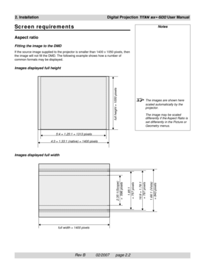 Page 22Rev B          02/2007      page 2.2
2. InstallationDigital Projection TITAN sx+-500 User Manual
Scr een requirements
Aspect ratio
Fitting the image to the DMD
If the source image supplied to the projector is smaller than 1400 x 1050 pixels, then
the image will not fill the DMD. The following example shows how a number of
common formats may be displayed.
Images displayed full height
Images displayed full width
Notes
The images are shown here
scaled automatically by the
projector.
The image may be scaled...