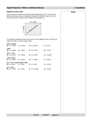 Page 23Rev B          02/2007       page 2.3
Digital Projection TITAN sx+-500 User Manual2. Installation
Diagonal screen sizes
Screen sizes are sometimes specified by their diagonal size (D) in inches. When
dealing with large screens and projection distances at different aspect ratios, it is
more convenient to measure screen width (W) and height (H).
The example calculations below show how to convert diagonal sizes in inches into
width and height, at various aspect ratios.
2.35:1 (Scope)
W = D x 0.92in (D x...