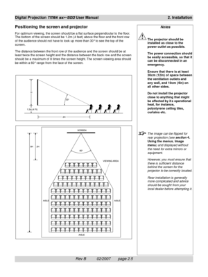 Page 25Rev B          02/2007       page 2.5
Digital Projection TITAN sx+-500 User Manual2. Installation
Positioning the screen and projector
For optimum viewing, the screen should be a flat surface perpendicular to the floor.
The bottom of the screen should be 1.2m (4 feet) above the floor and the front row
of the audience should not have to look up more than 30° to see the top of the
screen.
The distance between the front row of the audience and the screen should be at
least twice the screen height and the...