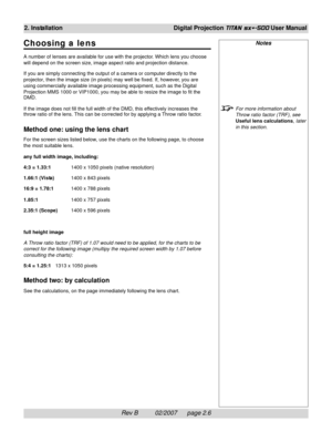 Page 26Rev B          02/2007      page 2.6
2. InstallationDigital Projection TITAN sx+-500 User Manual
Notes
For more information about
Throw ratio factor (TRF), see
Useful lens calculations, later
in this section.
Choosing a lens
A number of lenses are available for use with the projector. Which lens you choose
will depend on the screen size, image aspect ratio and projection distance.
If you are simply connecting the output of a camera or computer directly to the
projector, then the image size (in pixels)...