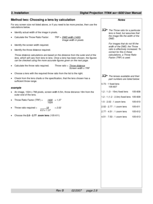 Page 28Rev B          02/2007      page 2.8
2. InstallationDigital Projection TITAN sx+-500 User Manual
Notes
The Throw ratio for a particular
lens is fixed, but assumes that
the image fills the width of the
DMD.
For images that do not fill the
width of the DMD, the Throw
ratio is effectively increased. To
correct for this in these
calculations, a Throw Ratio
Factor (TRF) is used.
The lenses available and their
part numbers are listed below:
0.73 : 1 fixed lens
105-607
1.2 : 1 (3 - 15m) fixed lens 105-608
1.2 :...