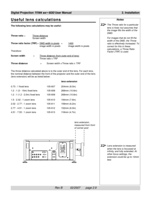 Page 29Rev B          02/2007       page 2.9
Digital Projection TITAN sx+-500 User Manual2. Installation
Notes
The Throw ratio for a particular
lens is fixed, but assumes that
the image fills the width of the
DMD.
For images that do not fill the
width of the DMD, the Throw
ratio is effectively increased. To
correct for this in these
calculations, a Throw Ratio
Factor (TRF) is used.
Lens extension is measured
when the lens is focussed at
infinity, and fully extended. A t
other focus settings, the
extension could...