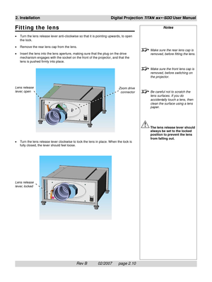 Page 30Rev B          02/2007      page 2.10
2. InstallationDigital Projection TITAN sx+-500 User Manual
Notes
Make sure the rear lens cap is
removed, before fitting the lens.
Make sure the front lens cap is
removed, before switching on
the projector.
Be careful not to scratch the
lens surfaces. If you do
accidentally touch a lens, then
clean the surface using a lens
paper.
The lens release lever should
always be set to the locked
position to prevent the lens
from falling out. Lens release
lever, open
Zoom...