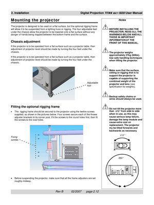 Page 32Rev B          02/2007      page 2.12
2. InstallationDigital Projection TITAN sx+-500 User Manual
Notes
BEFORE INSTALLING THE
PROJECTOR, READ ALL THE
WARNINGS BELOW AND ALL
THOSE IN IMPORTANT
INFORMATION AT THE
FRONT OF THIS MANUAL.
The projector weighs
approximately 27kg (60lbs).
Use safe handling techniques
when lifting the projector.
Make sure that the surface,
ceiling or rigging that is to
support the projector is
capable of supporting the
combined weight of the
projector and lens (see
specification...