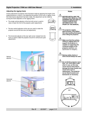 Page 33Rev B          02/2007       page 2.13
Digital Projection TITAN sx+-500 User Manual2. Installation
Adjusting the rigging frame
Coarse adjustment of projector level should be made by adjusting the length of the
supporting wires or chains, or by adjusting the position of the truss or rigging. Once
the initial coarse adjustment has been made, fine adjustment can be made by
turning the frame adjusters on the rigging frame:
•The single vertical adjuster at the front left corner is used to
raise or lower the...