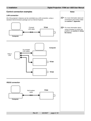 Page 36Rev B          02/2007      page 2.16
2. InstallationDigital Projection TITAN sx+-500 User Manual
Notes
For more information about pin
connections and control codes
see section 7. Appendix.
For more information about
using a browser to control the
projector see section 4. Using
the menus.Crossed
LAN cableTITAN
Computer
Un-crossed
LAN cablesComputer
TITAN TITAN Hub or
LAN
ComputerNull-modem
cableTITAN
Control connection examples
LAN connection
All of the projector’s features can be controlled via a LAN...