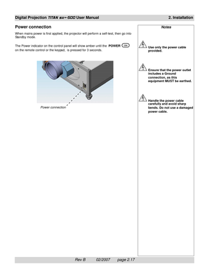 Page 37Rev B          02/2007       page 2.17
Digital Projection TITAN sx+-500 User Manual2. Installation
Notes
Use only the power cable
provided.
Ensure that the power outlet
includes a Ground
connection, as this
equipment MUST be earthed.
Handle the power cable
carefully and avoid sharp
bends. Do not use a damaged
power cable.
Power connection
When mains power is first applied, the projector will perform a self-test, then go into
Standby mode.
The Power indicator on the control panel will show amber until the...