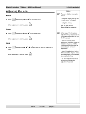 Page 41Rev B          02/2007         page 3.3 Digital Projection 
TITAN sx+-500 User Manual 3. Getting started
Notes
For more detailed information
about:
- using the control keys on the
remote control or keypad,
- using the menus,
see the next section:
Controlling the projector.
When any of the three Lens
adjustment keys is pressed, the
blue Transmit indicator will light
for 10 seconds:
- after 10 seconds, if no
adjustment has been made, the
indicator will go out and the
Lens adjustment key must be
pressed...