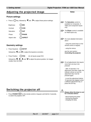 Page 42Rev B          02/2007        page 3.4 3. Getting startedDigital Projection 
TITAN sx+-500 User Manual
Adjusting the projected image
Picture settings
•Press a  key, followed by  and   to adjust these picture settings:
Brightness
 BRI
Contrast
 CON
Saturation
 SAT
Phase
 PHASE
Aspect ratio
 ASPECT
Geometry settings
•Press Keystone KEYST
followed by 
 and  to adjust the keystone correction.
•Press Position
 POS(for all inputs except DVI)
followed by 
, ,  and  to adjust the picture position, for images...