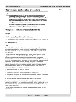 Page 6Rev B          02/2007         page iv
Important InformationDigital Projection TITAN sx+-500 User Manual
Operation and configuration precautions
Do not make changes to the networking configuration unless you
understand what you are doing, or have taken advice from your
Network Manager. If you make a mistake, it is possible that you will lose
contact with the projector. Always double-check your settings before
pressing the APPLY button. Always keep a written note of the original
settings, and any changes...