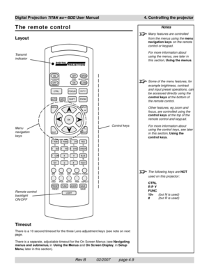 Page 51Rev B          02/2007        page 4.9
Digital Projection TITAN sx+-500 User Manual 4. Controlling the projector
The remote control
Layout
Timeout
There is a 10 second timeout for the three Lens adjustment keys (see note on next
page.
There is a separate, adjustable timeout for the On Screen Menus (see Navigating
menus and submenus, in Using the Menus and On Screen Display, in Setup
Menu, later in this section).
Notes
Many features are controlled
from the menus using the menu
navigation keys on the...