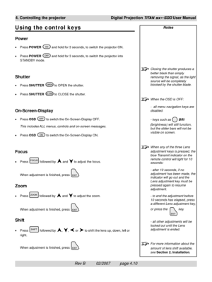 Page 52Rev B          02/2007         page 4.10
4. Controlling the projectorDigital Projection TITAN sx+-500 User Manual
Notes
Closing the shutter produces a
better black than simply
removing the signal, as the light
source will be completely
blocked by the shutter blade.
When the OSD is OFF:
-  all menu navigation keys are
disabled.
- keys such as 
 BRI
(brightness) will still function,
but the slider bars will not be
visible on screen.
When any of the three Lens
adjustment keys is pressed, the
blue Transmit...