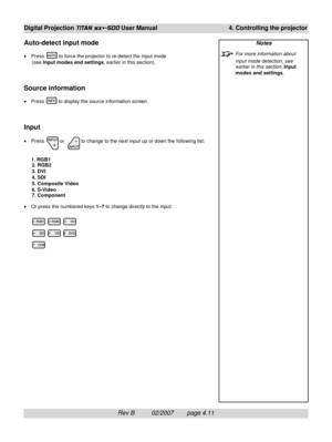 Page 53Rev B          02/2007        page 4.11
Digital Projection TITAN sx+-500 User Manual 4. Controlling the projector
Auto-detect input mode
•Press  to force the projector to re-detect the input mode
(see Input modes and settings, earlier in this section).
Source information
•Press  to display the source information screen.
Input
•Press  or   to change to the next input up or down the following list:
1. RGB1
2. RGB2
3. DVI
4. SDI
5. Composite Video
6. S-Video
7. Component
•Or press the numbered keys 1–7 to...