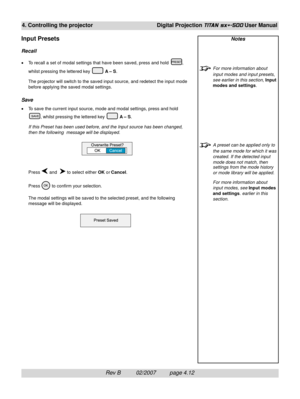 Page 54Rev B          02/2007         page 4.12
4. Controlling the projectorDigital Projection TITAN sx+-500 User Manual
Notes
For more information about
input modes and input presets,
see earlier in this section, Input
modes and settings.
A preset can be applied only to
the same mode for which it was
created. If the detected input
mode does not match, then
settings from the mode history
or mode library will be applied.
For more information about
input modes, see Input modes
and settings. earlier in this...