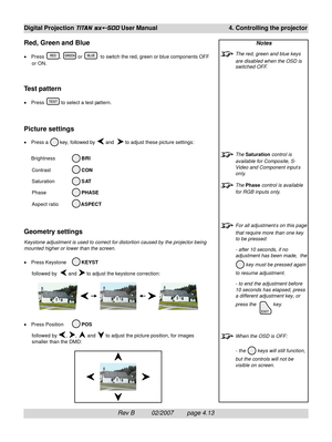 Page 55Rev B          02/2007        page 4.13
Digital Projection TITAN sx+-500 User Manual 4. Controlling the projector
Notes
The red, green and blue keys
are disabled when the OSD is
switched OFF.
The Saturation control is
available for Composite, S-
Video and Component input s
only.
The Phase control is available
for RGB inputs only.
For all adjustment s on this page
that require more than one key
to be pressed:
- after 10 seconds, if no
adjustment has been made,  the
 key must be pressed again
to resume...