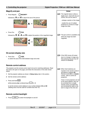 Page 56Rev B          02/2007         page 4.14
4. Controlling the projectorDigital Projection TITAN sx+-500 User Manual
Notes
The magnify feature utilises a
digital zoom. Used with the p an
control, this can be used to:
- enlarge a section of the image
- enable the use of multiple
projectors to construct a large
image from tiles.
The pan control is available only
when the image has been
magnified.
If the OSD moves off screen
due to a change in image size,
then pressing the size key will
restore its...