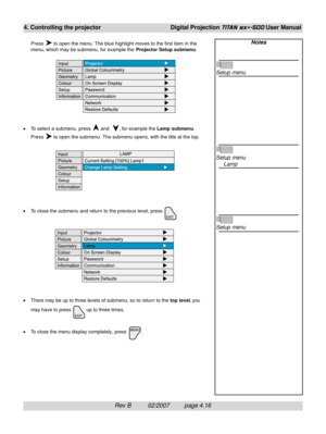 Page 58Rev B          02/2007         page 4.16
4. Controlling the projectorDigital Projection TITAN sx+-500 User Manual
Press  to open the menu. The blue highlight moves to the first item in the
menu, which may be submenu, for example the Projector Setup submenu.
•To select a submenu, press 
 and  , for example the Lamp submenu.
Press 
 to open the submenu. The submenu opens, with the title at the top.
•To close the submenu and return to the previous level, press 
.
•There may be up to three levels of submenu,...
