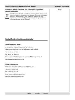 Page 7Rev B          02/2007         page v
Digital Projection TITAN sx+-500 User ManualImportant Information
Notes
Digital Projection Contact details
Digital Projection Limited,
Greenside Way, Middleton, Manchester M24 1XX, UK.
Registered in England No. 2207264, Registered Office: as above
Tel: +44 (0) 161 947 3300
Fax:+44 (0) 161 684 7674
Emailenquiries@digitalprojection.co.uk, service@digitalprojection.co.uk
Web Site:www.digitalprojection.co.uk
Digital Projection Inc.
55 Chastain Road, Suite 115, Kennesaw,...