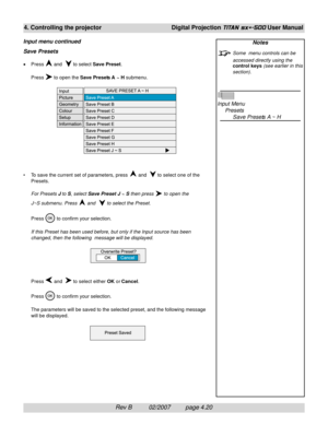 Page 62Rev B          02/2007         page 4.20
4. Controlling the projectorDigital Projection TITAN sx+-500 User Manual
Notes
Some  menu controls can be
accessed directly using the
control keys (see earlier in this
section).
Input Menu
Presets
Save Presets A ~ H Save Presets
•Press  and   to select Save Preset.
Press 
 to open the Save Presets A  ~ H submenu.
• To save the current set of parameters, press 
 and   to select one of the
Presets.
For Presets J to S, select Save Preset J ~ S then press 
 to open...