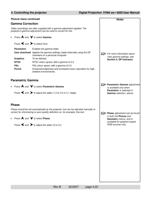 Page 64Rev B          02/2007         page 4.22
4. Controlling the projectorDigital Projection TITAN sx+-500 User Manual
Notes
For more information about
User gamma settings, see
Section 5. DP Userware.
Parametric Gamma adjustment
is available only when
Parametric is selected in
Gamma selection, above.
Phase adjustment can be found
in both the Picture and
Geometry menus, and is
available for graphics based
RGB sources only.
Gamma Correction
Video recordings are often supplied with a gamma adjustment applied....