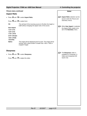 Page 65Rev B          02/2007        page 4.23
Digital Projection TITAN sx+-500 User Manual 4. Controlling the projector
Notes
Aspect Ratio selection can be
found in both the Picture and
Geometry menus.
When User Aspect is selected,
the Aspect Ratio needs to be
set in the Geometry menu.
The Sharpness slider is
available for Composite, S-
Video and Component SD
inputs only.
Aspect Ratio
•Press  and   to select Aspect Ratio.
Press 
 and   to select from:
FillThis will best fit the incoming source to fill either...