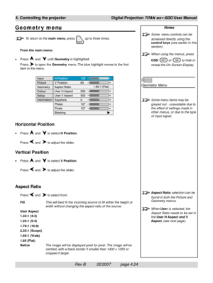 Page 66Rev B          02/2007         page 4.24
4. Controlling the projectorDigital Projection TITAN sx+-500 User Manual
Notes
Some  menu controls can be
accessed directly using the
control keys (see earlier in this
section).
When using the menus, press
OSD 
 or  to hide or
reveal the On-Screen-Display.
Geometry Menu
Some menu items may be
greyed out - unavailable due to
the effect of settings made in
other menus, or due to the type
of input signal.
Aspect Ratio selection can be
found in both the Picture and...