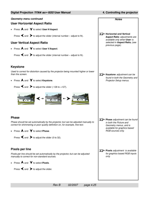 Page 67Rev B          02/2007        page 4.25
Digital Projection TITAN sx+-500 User Manual 4. Controlling the projector
Notes
Horizontal and Vertical
Aspect Ratio adjustments are
available only when User is
selected in Aspect Ratio, (see
previous page).
Keystone adjustment can be
found in both the Geometry and
Projector Setup menus.
Phase adjustment can be found
in both the Picture and
Geometry menus, and is
available for graphics based
RGB sources only.
Pixels adjustment  is available
for graphics based RGB...