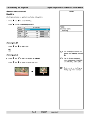 Page 68Rev B          02/2007         page 4.26
4. Controlling the projectorDigital Projection TITAN sx+-500 User Manual
Blanking
Blanking curtains can be applied to each edge of the picture.
•Press 
 and   to select Blanking.
Press 
 to open the Blanking submenu.
Blanking On/Off
Press  and   to select from:
On
Off
Blanking adjust
•Press  and   to select the edge to be Blanked.
Press 
 and   to adjust the slider (0 to 200).
Notes
Geometry Menu
Blanking
The blanking curtains will not
applied until Blanking is...