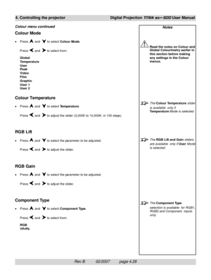 Page 70Rev B          02/2007         page 4.28
4. Controlling the projectorDigital Projection TITAN sx+-500 User Manual
Notes
Read the notes on Colour and
Global Colourimetry earlier in
this section before making
any settings in the Colour
menus.
The Colour Temperature slider
is available  only if
Temperature Mode is selected.
The RGB Lift and Gain sliders
are available  only if User Mode
is selected.
The Component Type
selection is available  for RGB1,
RGB2 and Component  inputs
only.
Colour Mode
•Press  and...