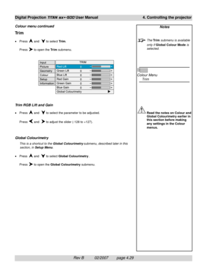 Page 71Rev B          02/2007        page 4.29
Digital Projection TITAN sx+-500 User Manual 4. Controlling the projector
Notes
The Trim submenu is available
only if Global Colour Mode is
selected.
Colour Menu
Trim
Read the notes on Colour and
Global Colourimetry earlier in
this section before making
any settings in the Colour
menus.
Trim
•Press  and   to select Trim.
Press 
 to open the Trim submenu.
Trim RGB Lift and Gain
•Press  and   to select the parameter to be adjusted.
Press 
 and   to adjust the slider...