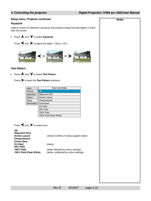 Page 74Rev B          02/2007         page 4.32
4. Controlling the projectorDigital Projection TITAN sx+-500 User Manual
Keystone
Used to correct for distortion caused by the projector being mounted higher or lower
than the screen.
•Press 
 and   to select Keystone.
Press 
 and   to adjust the slider (-128 to +127).
Test Pattern
•Press  and   to select Test Pattern.
Press 
 to open the Test Pattern submenu.
Press 
 and   to select from:
Off
Alignment Grid
Screen Layout(shows outlines of various aspect ratios)...