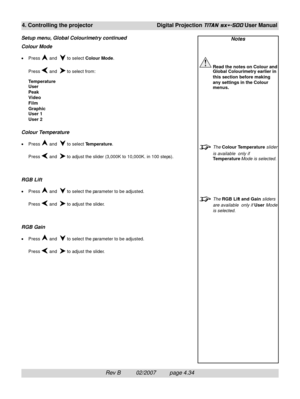 Page 76Rev B          02/2007         page 4.34
4. Controlling the projectorDigital Projection TITAN sx+-500 User Manual
Notes
Read the notes on Colour and
Global Colourimetry earlier in
this section before making
any settings in the Colour
menus.
The Colour Temperature slider
is available  only if
Temperature Mode is selected.
The RGB Lift and Gain sliders
are available  only if User Mode
is selected.
Colour Mode
•Press  and   to select Colour Mode.
Press 
 and   to select from:
Temperature
User
Peak
Video...