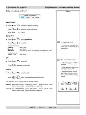 Page 78Rev B          02/2007         page 4.36
4. Controlling the projectorDigital Projection TITAN sx+-500 User Manual
Notes
In single lamp modes:
- if the running lamp fails, the
other lamp will automatically be
switched on.
The selected lamp mode:
- will not be applied until OK is
selected
- will be applied gradually over
a period of 30 seconds
- will not be applied until the
end of any warm-up or cool-
down period that has already
started.
Lamp Power
•Press  and   to select the Lamp Power setting.
Press...