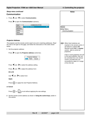 Page 81Rev B          02/2007        page 4.39
Digital Projection TITAN sx+-500 User Manual 4. Controlling the projector
Notes
Setup Menu
Communication
When fresh batteries are
inserted in the remote control, it
will default to address 00.
Remote control 00 is a master
control,  able to control all
projectors.
If two or more projectors are set
to the same address, they can
be controlled from one remote
control, provided they are
connected by cable or in range
of the infra red.
Communication
•Press  and   to...