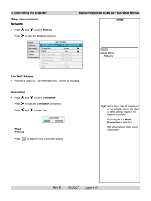 Page 82Rev B          02/2007         page 4.40
4. Controlling the projectorDigital Projection TITAN sx+-500 User Manual
Notes
Setup Menu
Network
Some items may be greyed out
or not editable, due to the effect
of other settings made in the
Network submenu.
For example, if a Wired
Connection is selected:
Wifi, Channel and SSID will be
unavailable.
Setup menu continued
Network
•Press  and   to select Network.
Press 
 to open the Network submenu.
LAN MAC Address
•Projector’s unique ID  - for information only -...