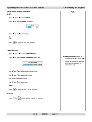 Page 83Rev B          02/2007        page 4.41
Digital Projection TITAN sx+-500 User Manual 4. Controlling the projector
Notes
LAN IP  Address cannot be
changed if DHCP is set to ON.
DHCP will set the the address,
which will be displayed for
information only.
Setup menu, Network continued
DHCP
•Press  and   to select DHCP
Press 
 to open the DHCP control box.
Press 
 and   to select from:
On
Off
Press  
 to apply the new DHCP setting.
LAN IP Address
•Press  and   to select LAN IP Address
Press 
 to open the LAN...