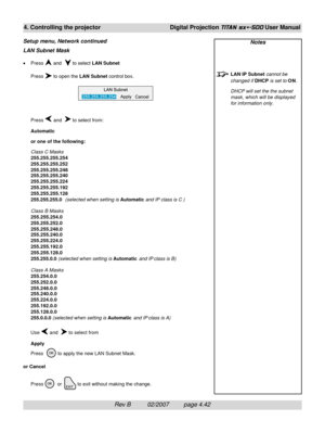 Page 84Rev B          02/2007         page 4.42
4. Controlling the projectorDigital Projection TITAN sx+-500 User Manual
Notes
LAN IP Subnet cannot be
changed if DHCP is set to ON.
DHCP will set the the subnet
mask, which will be displayed
for information only.
LAN Subnet Mask
•Press  and   to select LAN Subnet
Press 
 to open the LAN Subnet control box.
Press 
 and   to select from:
Automatic
or one of the following:
Class C Masks
255.255.255.254
255.255.255.252
255.255.255.248
255.255.255.240
255.255.255.224...