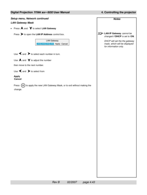 Page 85Rev B          02/2007        page 4.43
Digital Projection TITAN sx+-500 User Manual 4. Controlling the projector
LAN Gateway Mask
•Press  and   to select LAN Gateway
Press 
 to open the LAN IP Address control box.
Use 
 and   to select each number in turn.
Use 
 and   to adjust the number
then move to the next number.
Use 
 and   to select from
Apply
Cancel
Press  
 to apply the new LAN Gateway Mask, or to exit without making the
change.
Setup menu, Network continuedNotes
LAN IP Gateway cannot be...