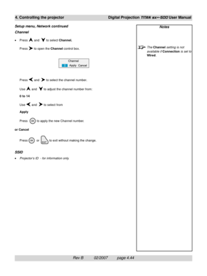 Page 86Rev B          02/2007         page 4.44
4. Controlling the projectorDigital Projection TITAN sx+-500 User Manual
Channel
•Press  and   to select Channel.
Press 
 to open the Channel control box.
Press 
 and   to select the channel number.
Use 
 and   to adjust the channel number from:
0 to 14
Use 
 and   to select from
Apply
Press  
 to apply the new Channel number.
or Cancel
Press 
  or  to exit without making the change.
SSID
•Projector’s ID  - for information only.
Setup menu, Network continuedNotes...