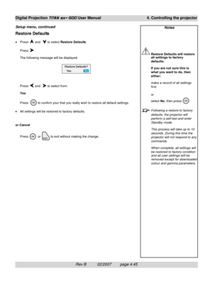 Page 87Rev B          02/2007        page 4.45
Digital Projection TITAN sx+-500 User Manual 4. Controlling the projector
Notes
Restore Defaults will restore
all settings to factory
defaults.
If you are not sure this is
what you want to do, then
either:
make a record of all settings
first
or
select No, then press 
.
Following a restore to factory
defaults, the projector will
perform a self-test and enter
Standby mode.
This process will take up to 10
seconds. During this time the
projector will not respond to...