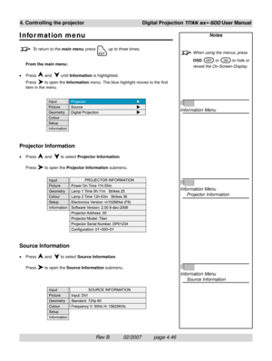 Page 88Rev B          02/2007         page 4.46
4. Controlling the projectorDigital Projection TITAN sx+-500 User Manual
Notes
When using the menus, press
OSD 
 or  to hide or
reveal the On-Screen-Display.
Information Menu
Information Menu
Projector Information
Information Menu
Source Information
Infor mation menu
To return to the main menu, press  up to three times.
From the main menu:
•Press 
 and   until Information is highlighted.
Press 
 to open the Information menu. The blue highlight moves to the first...