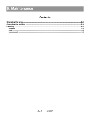 Page 93Rev B          02/2007
6. Maintenance
Contents
6. Maintenance6.1
Changing the lamp .................................................................................................................. 6.2
Changing the air filter ............................................................................................................. 6.3
Cleaning................................................................................................................................... 6.4
Projector...