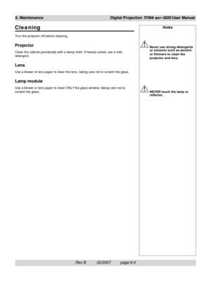 Page 96Rev B          02/2007         page 6.4
6. MaintenanceDigital Projection TITAN sx+-500 User Manual
Notes
Never use strong detergents
or solvents such as alcohol
or thinners to clean the
projector and lens.
NEVER touch the lamp or
reflector.
Cleaning
Turn the projector off before cleaning.
Projector
Clean the cabinet periodically with a damp cloth. If heavily soiled, use a mild
detergent.
Lens
Use a blower or lens paper to clean the lens, t aking care not to scratch the glass.
Lamp module
Use a blower or...
