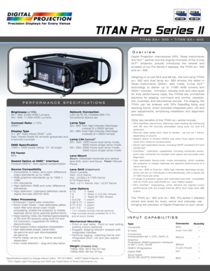 Page 1INPUT CAPABILITIES
TITAN Pro Series II
Over view
PERFORMANCE SPECIFICATIONS
Digital Projection International (DPI), Texas Instruments'
first DLP™ partner and the original innovator of the 3-chip
DLP™ projector, proudly introduces the newest and
smallest of our Pro Series II displays, the TITAN sx+ 500
and sx+ 600.
Weighing in at just 59.5 and 68 lbs., the twin-lamp TITAN
sx+ 500 and dual lamp sx+ 600 employ the latest in
Texas Instruments' SXGA+ dark metal, 3-chip DLP™
technology to deliver up to...