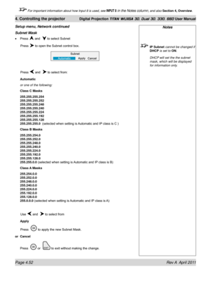 Page 106Page 4.52 Rev A  April 2011
4. Controlling the projector Digital Projection TITAN WUXGA 3D, Dual 3D, 330. 660 User Manual
 For important information about how Input 8 is used, see INPUT 8 in the Notes column, and also Section 4, Overview .
Notes
 IP Subnet cannot be changed if 
DHCP is set to ON.
  DHCP will set the the subnet 
mask, which will be displayed 
for information only.
Subnet Mask
Press  and   to select Subnet
 Press  to open the Subnet control box.
 Press  and   to select from:
Automatic
or...