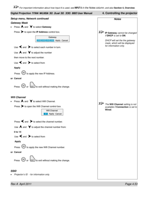 Page 107Rev A  April 2011 Page 4.53
Digital Projection TITAN WUXGA 3D, Dual 3D, 330. 660 User Manual 4. Controlling the projector
 For important information about how Input 8 is used, see INPUT 8 in the Notes column, and also  Section 4, Overview .
Gateway Mask
Press  and   to select Gateway
Press 
 to open the IP Address control box.
Use 
 and   to select each number in turn.
Use  and   to adjust the number
then move to the next number.
Use 
 and   to select from
Apply
  Press   to apply the new IP Address.
or...