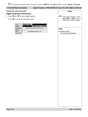 Page 116Page 4.62 Rev A  April 2011
4. Controlling the projector Digital Projection TITAN WUXGA 3D, Dual 3D, 330. 660 User Manual
 For important information about how Input 8 is used, see INPUT 8 in the Notes column, and also Section 4, Overview .
Digital Projection Information
Press  and   to select Digital Projection.
 Press  to see the DP Information screen.
•
Information menu continuedNotes
  When using the menus, press 
OSD  or  to hide or 
reveal the On-Screen-Display.
 
Information Menu  
 DP Contact...