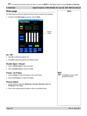 Page 122Page 5.6 Rev A  April 2011
5. Userware Digital Projection TITAN WUXGA 3D, Dual 3D, 330. 660 User Manual
 For important information about how Input 8 is used, see INPUT 8 in the Notes column, and also Section 4, Overview .
Show page
The Show page is the first to display when the browser connects to the projector .
To return to the Show page  at any time, click on Show.
On / Off
Click On to switch the projector On.
Click Off to switch the projector into Standby mode.
Shutter Open / Closed
Click on Shutter...